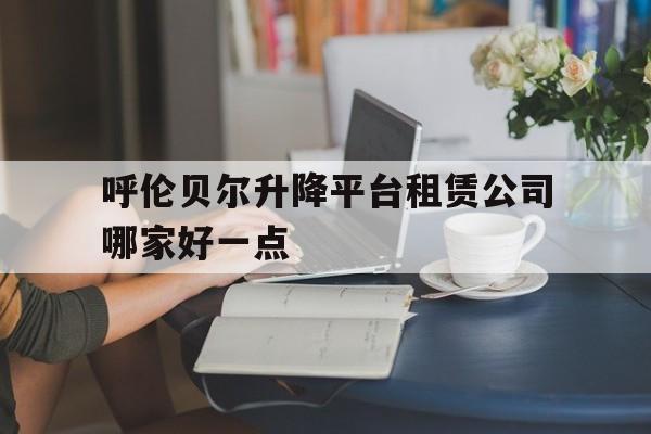 呼伦贝尔升降平台租赁公司哪家好一点(呼伦贝尔汽车租赁价格)
